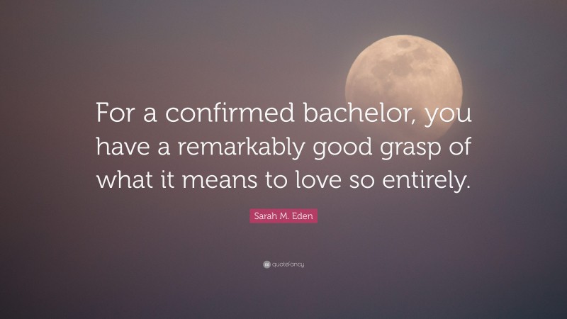 Sarah M. Eden Quote: “For a confirmed bachelor, you have a remarkably good grasp of what it means to love so entirely.”