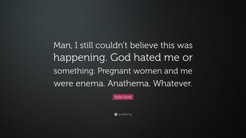 Kylie Scott Quote: “Man, I still couldn’t believe this was happening. God hated me or something. Pregnant women and me were enema. Anathema. Whatever.”