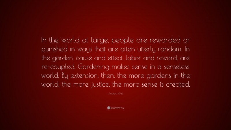 Andrew Weil Quote: “In the world at large, people are rewarded or punished in ways that are often utterly random. In the garden, cause and effect, labor and reward, are re-coupled. Gardening makes sense in a senseless world. By extension, then, the more gardens in the world, the more justice, the more sense is created.”