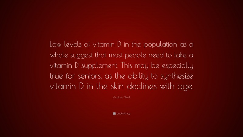 Andrew Weil Quote: “Low levels of vitamin D in the population as a whole suggest that most people need to take a vitamin D supplement. This may be especially true for seniors, as the ability to synthesize vitamin D in the skin declines with age.”