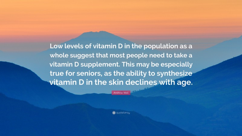 Andrew Weil Quote: “Low levels of vitamin D in the population as a whole suggest that most people need to take a vitamin D supplement. This may be especially true for seniors, as the ability to synthesize vitamin D in the skin declines with age.”