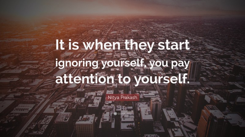 Nitya Prakash Quote: “It is when they start ignoring yourself, you pay attention to yourself.”
