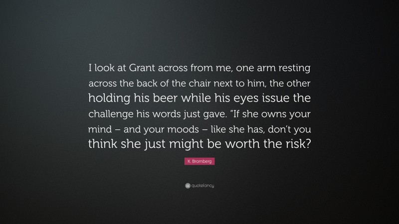 K. Bromberg Quote: “I look at Grant across from me, one arm resting across the back of the chair next to him, the other holding his beer while his eyes issue the challenge his words just gave. “If she owns your mind – and your moods – like she has, don’t you think she just might be worth the risk?”