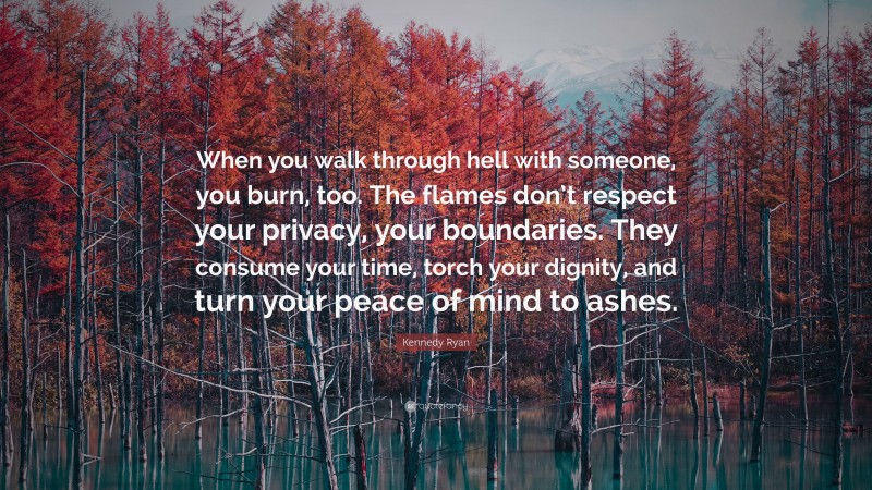 Kennedy Ryan Quote: “When you walk through hell with someone, you burn, too. The flames don’t respect your privacy, your boundaries. They consume your time, torch your dignity, and turn your peace of mind to ashes.”