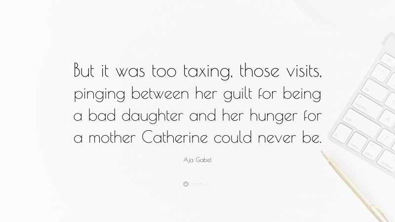 Aja Gabel Quote: “But it was too taxing, those visits, pinging between her guilt for being a bad daughter and her hunger for a mother Catherine could never be.”