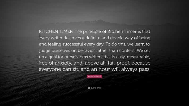 Lauren Graham Quote: “KITCHEN TIMER The principle of Kitchen Timer is that every writer deserves a definite and doable way of being and feeling successful every day. To do this, we learn to judge ourselves on behavior rather than content. We set up a goal for ourselves as writers that is easy, measurable, free of anxiety, and, above all, fail-proof, because everyone can sit, and an hour will always pass.”