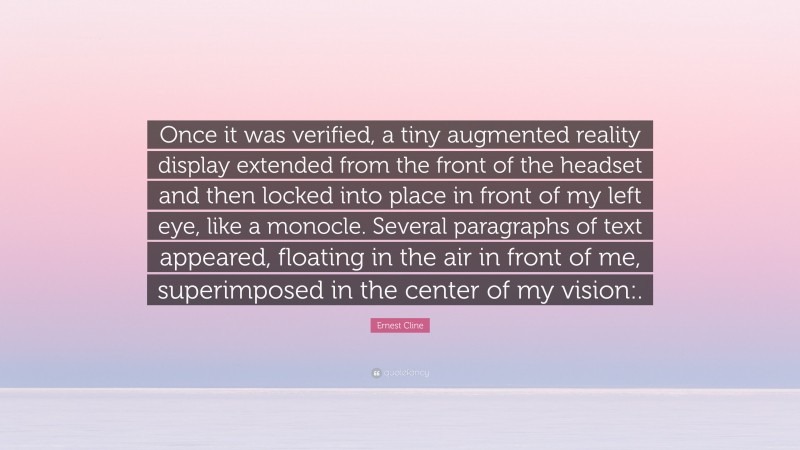 Ernest Cline Quote: “Once it was verified, a tiny augmented reality display extended from the front of the headset and then locked into place in front of my left eye, like a monocle. Several paragraphs of text appeared, floating in the air in front of me, superimposed in the center of my vision:.”