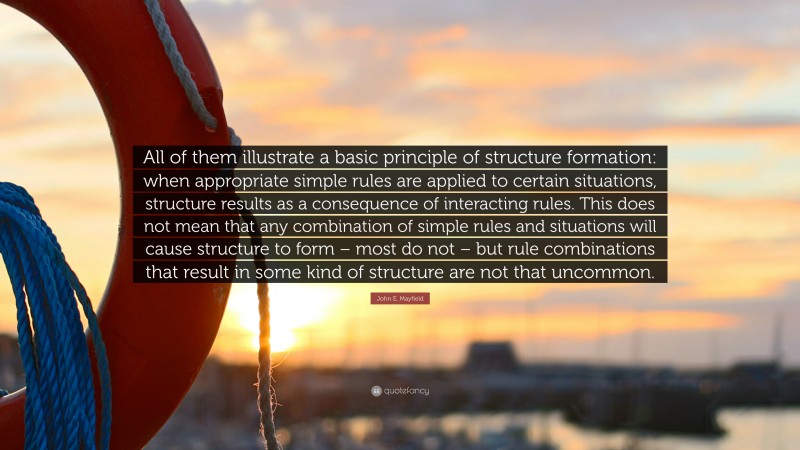 John E. Mayfield Quote: “All of them illustrate a basic principle of structure formation: when appropriate simple rules are applied to certain situations, structure results as a consequence of interacting rules. This does not mean that any combination of simple rules and situations will cause structure to form – most do not – but rule combinations that result in some kind of structure are not that uncommon.”
