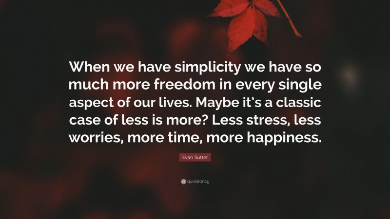 Evan Sutter Quote: “When we have simplicity we have so much more freedom in every single aspect of our lives. Maybe it’s a classic case of less is more? Less stress, less worries, more time, more happiness.”