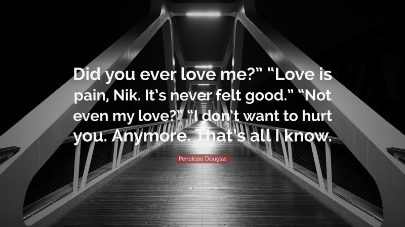 Penelope Douglas Quote: “Did you ever love me?” “Love is pain, Nik. It’s never felt good.” “Not even my love?” “I don’t want to hurt you. Anymore. That’s all I know.”