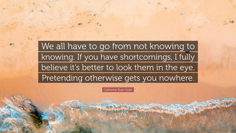 Catherine Ryan Hyde Quote: “We all have to go from not knowing to knowing. If you have shortcomings, I fully believe it’s better to look them in the eye. Pretending otherwise gets you nowhere.”