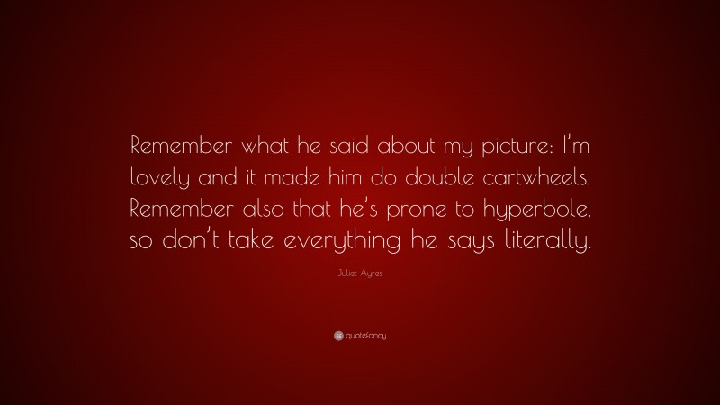 Juliet Ayres Quote: “Remember what he said about my picture: I’m lovely and it made him do double cartwheels. Remember also that he’s prone to hyperbole, so don’t take everything he says literally.”