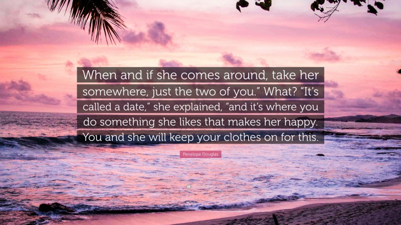 Penelope Douglas Quote: “When and if she comes around, take her somewhere, just the two of you.” What? “It’s called a date,” she explained, “and it’s where you do something she likes that makes her happy. You and she will keep your clothes on for this.”