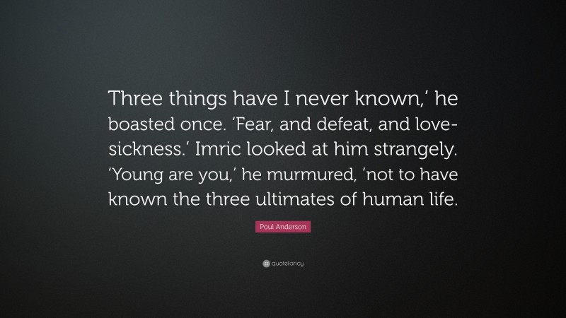 Poul Anderson Quote: “Three things have I never known,’ he boasted once. ‘Fear, and defeat, and love-sickness.’ Imric looked at him strangely. ‘Young are you,’ he murmured, ’not to have known the three ultimates of human life.”