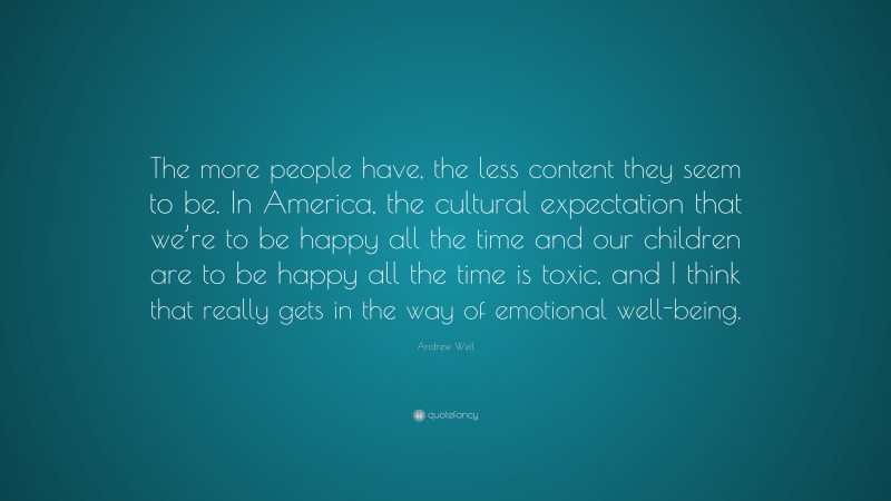 Andrew Weil Quote: “The more people have, the less content they seem to be. In America, the cultural expectation that we’re to be happy all the time and our children are to be happy all the time is toxic, and I think that really gets in the way of emotional well-being.”