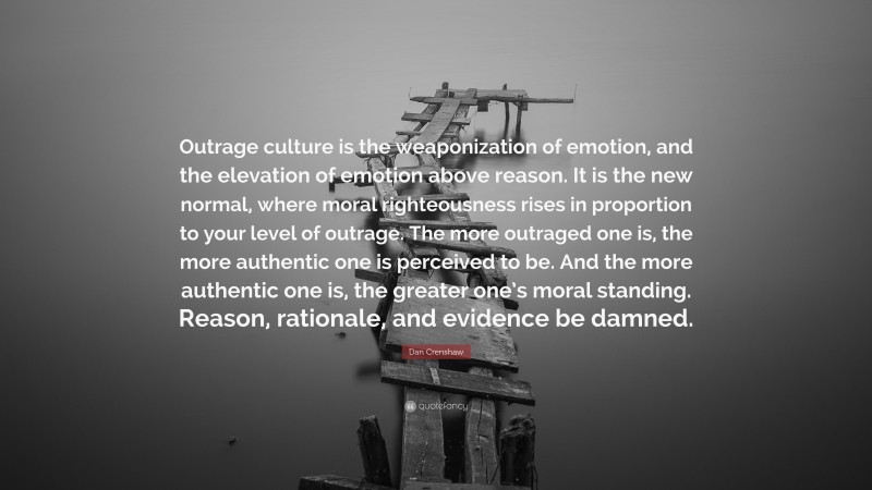 Dan Crenshaw Quote: “Outrage culture is the weaponization of emotion, and the elevation of emotion above reason. It is the new normal, where moral righteousness rises in proportion to your level of outrage. The more outraged one is, the more authentic one is perceived to be. And the more authentic one is, the greater one’s moral standing. Reason, rationale, and evidence be damned.”