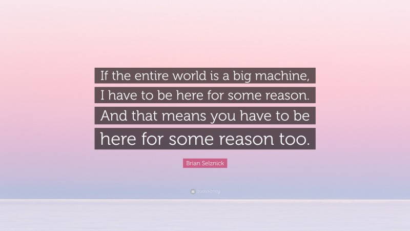 Brian Selznick Quote: “If the entire world is a big machine, I have to be here for some reason. And that means you have to be here for some reason too.”