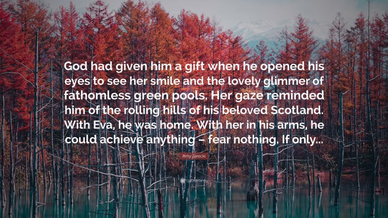 Amy Jarecki Quote: “God had given him a gift when he opened his eyes to see her smile and the lovely glimmer of fathomless green pools. Her gaze reminded him of the rolling hills of his beloved Scotland. With Eva, he was home. With her in his arms, he could achieve anything – fear nothing. If only...”