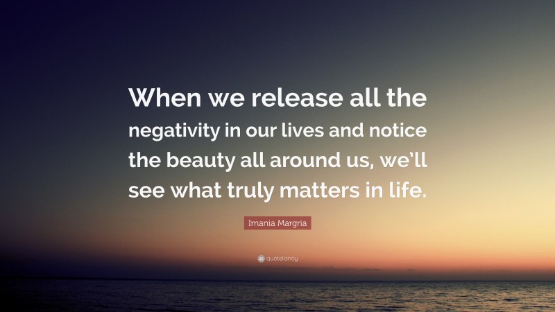 Imania Margria Quote: “When we release all the negativity in our lives and notice the beauty all around us, we’ll see what truly matters in life.”