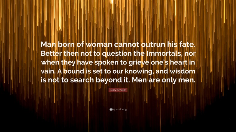 Mary Renault Quote: “Man born of woman cannot outrun his fate. Better then not to question the Immortals, nor when they have spoken to grieve one’s heart in vain. A bound is set to our knowing, and wisdom is not to search beyond it. Men are only men.”