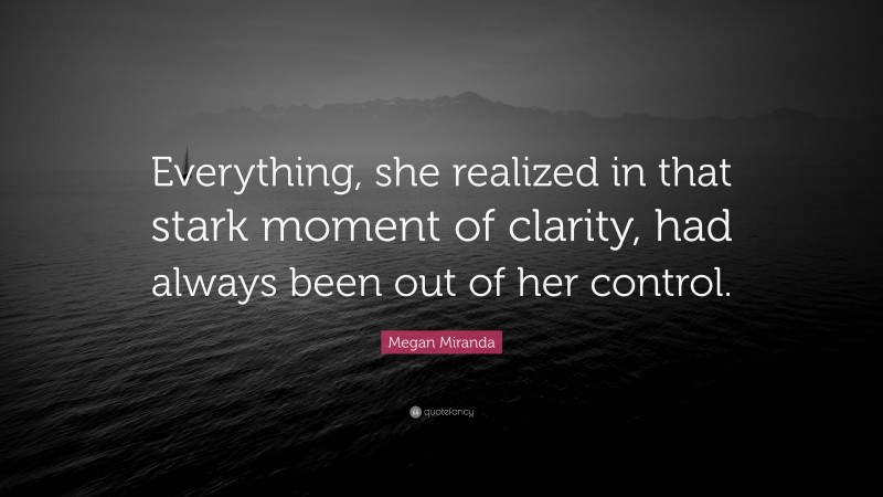 Megan Miranda Quote: “Everything, she realized in that stark moment of clarity, had always been out of her control.”