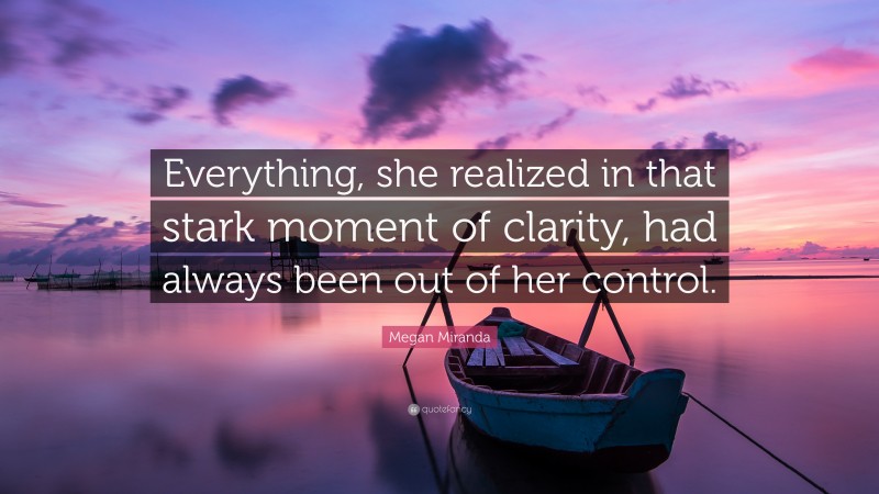 Megan Miranda Quote: “Everything, she realized in that stark moment of clarity, had always been out of her control.”