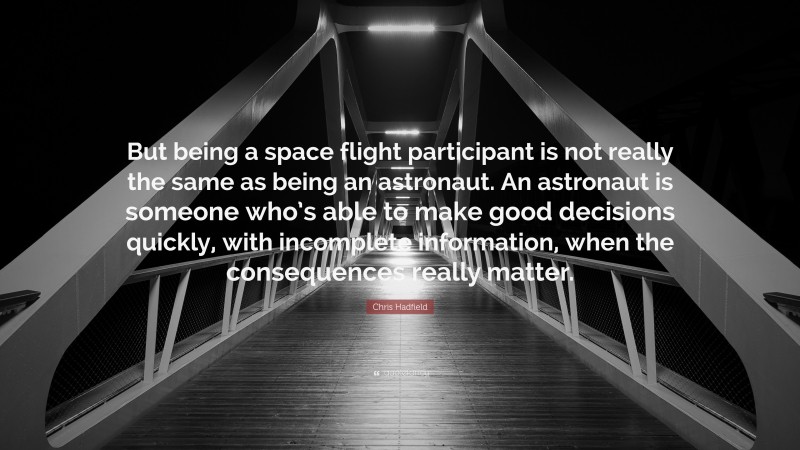 Chris Hadfield Quote: “But being a space flight participant is not really the same as being an astronaut. An astronaut is someone who’s able to make good decisions quickly, with incomplete information, when the consequences really matter.”