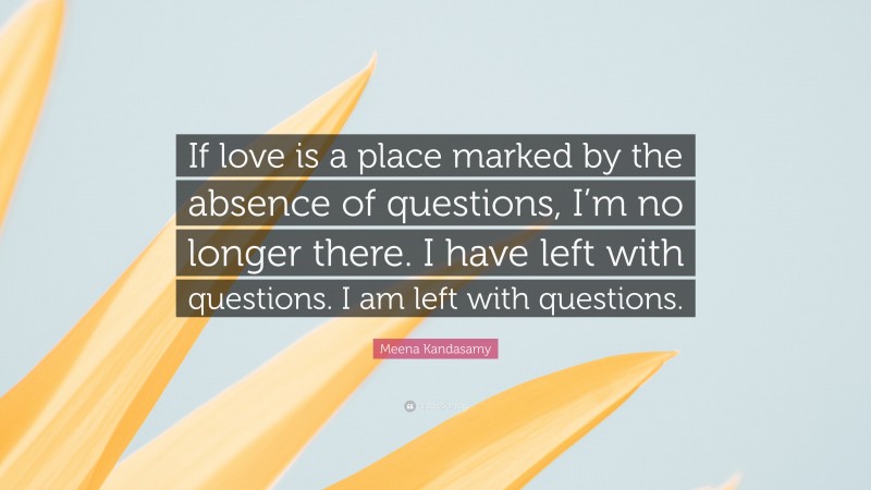 Meena Kandasamy Quote: “If love is a place marked by the absence of questions, I’m no longer there. I have left with questions. I am left with questions.”