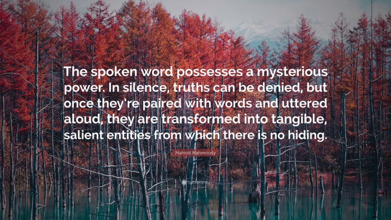 Mahtob Mahmoody Quote: “The spoken word possesses a mysterious power. In silence, truths can be denied, but once they’re paired with words and uttered aloud, they are transformed into tangible, salient entities from which there is no hiding.”