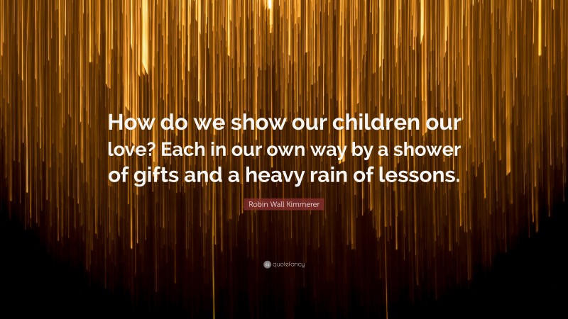 Robin Wall Kimmerer Quote: “How do we show our children our love? Each in our own way by a shower of gifts and a heavy rain of lessons.”