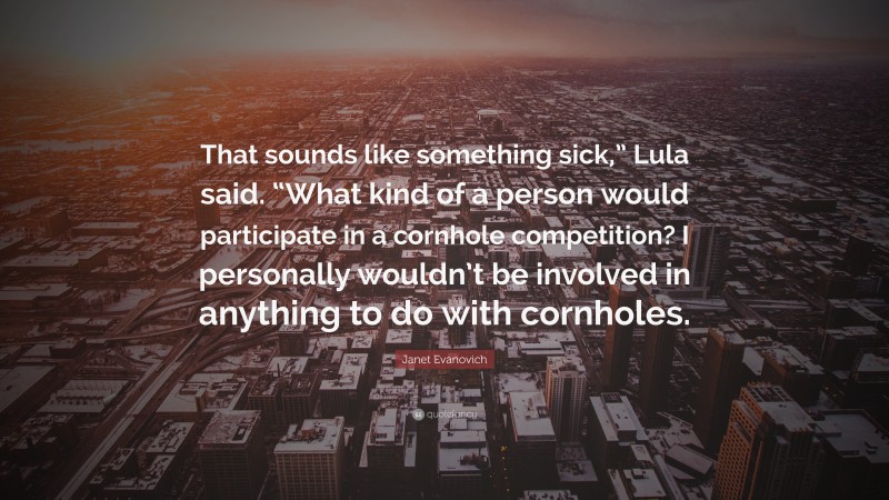 Janet Evanovich Quote: “That sounds like something sick,” Lula said. “What kind of a person would participate in a cornhole competition? I personally wouldn’t be involved in anything to do with cornholes.”