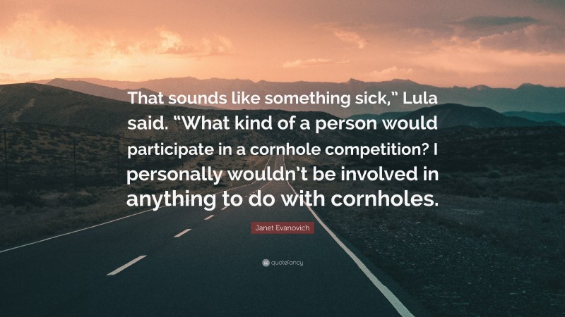 Janet Evanovich Quote: “That sounds like something sick,” Lula said. “What kind of a person would participate in a cornhole competition? I personally wouldn’t be involved in anything to do with cornholes.”