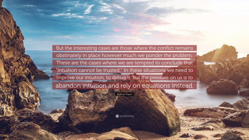 Seymour Papert Quote: “But the interesting cases are those where the conflict remains obstinately in place however much we ponder the problem. These are the cases where we are tempted to conclude that “intuition cannot be trusted.” In these situations we need to improve our intuition, to debug it, but the pressure on us is to abandon intuition and rely on equations instead.”