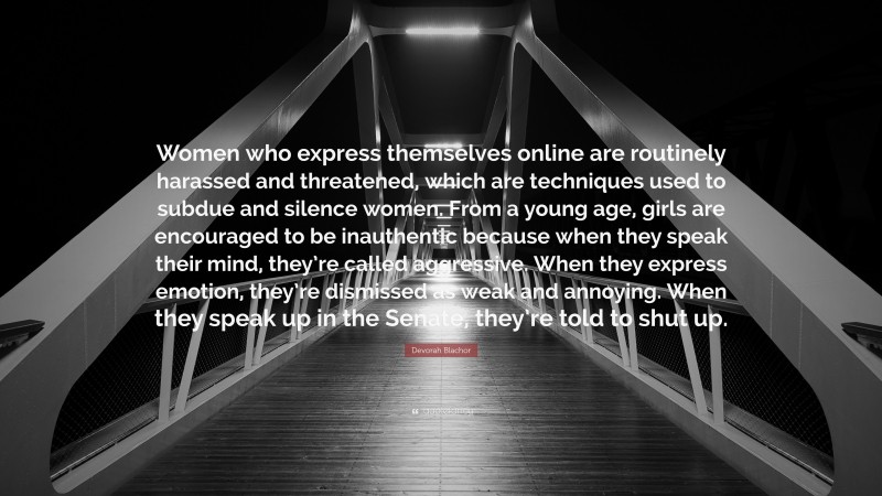 Devorah Blachor Quote: “Women who express themselves online are routinely harassed and threatened, which are techniques used to subdue and silence women. From a young age, girls are encouraged to be inauthentic because when they speak their mind, they’re called aggressive. When they express emotion, they’re dismissed as weak and annoying. When they speak up in the Senate, they’re told to shut up.”