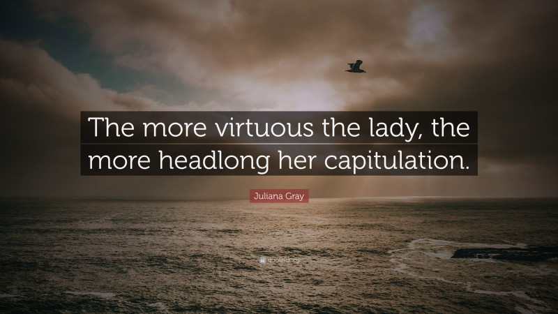 Juliana Gray Quote: “The more virtuous the lady, the more headlong her capitulation.”