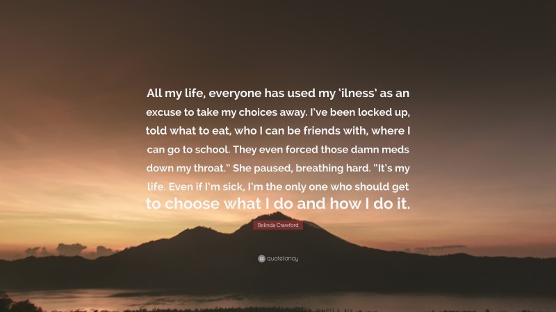 Belinda Crawford Quote: “All my life, everyone has used my ‘ilness’ as an excuse to take my choices away. I’ve been locked up, told what to eat, who I can be friends with, where I can go to school. They even forced those damn meds down my throat.” She paused, breathing hard. “It’s my life. Even if I’m sick, I’m the only one who should get to choose what I do and how I do it.”