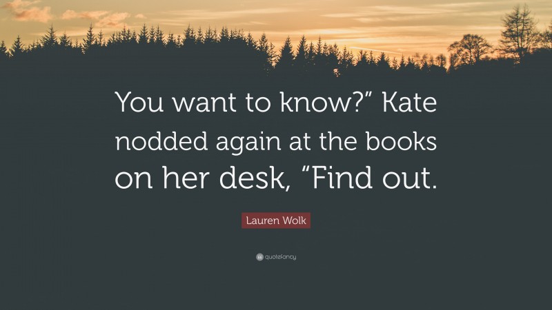 Lauren Wolk Quote: “You want to know?” Kate nodded again at the books on her desk, “Find out.”