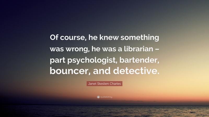 Janet Skeslien Charles Quote: “Of course, he knew something was wrong, he was a librarian – part psychologist, bartender, bouncer, and detective.”