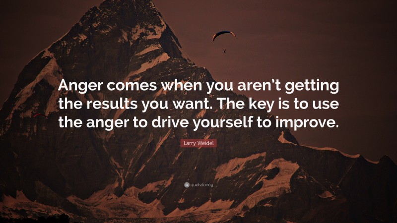 Larry Weidel Quote: “Anger comes when you aren’t getting the results you want. The key is to use the anger to drive yourself to improve.”