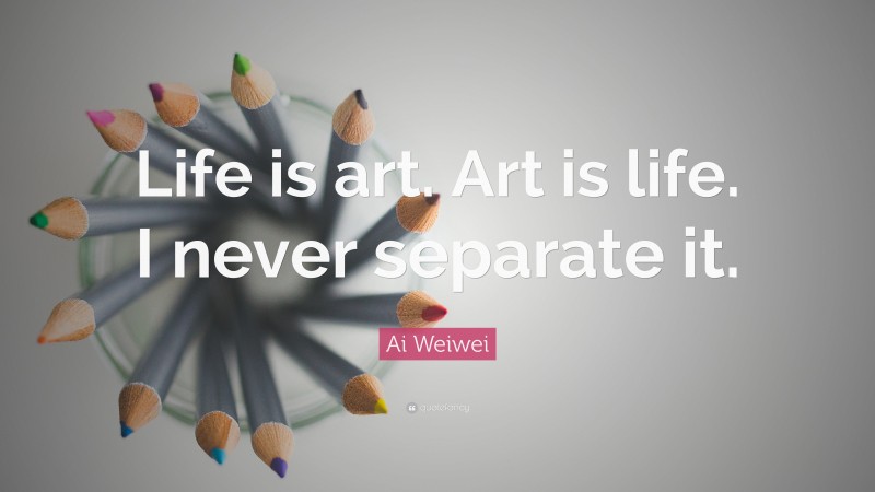 Ai Weiwei Quote: “Life is art. Art is life. I never separate it.”