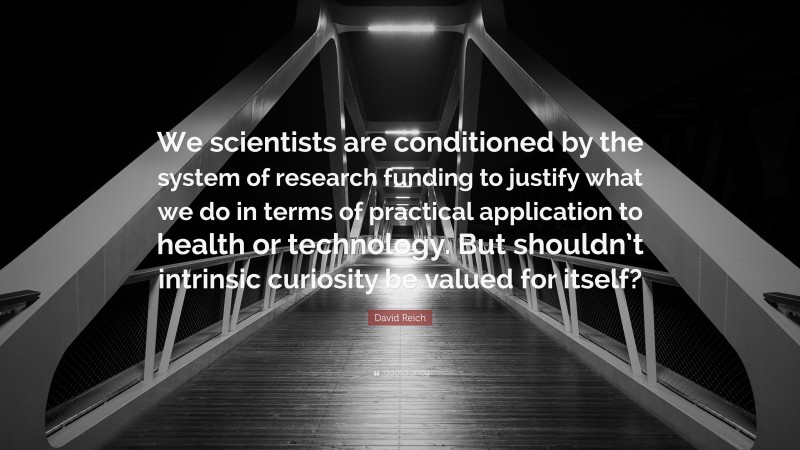 David Reich Quote: “We scientists are conditioned by the system of research funding to justify what we do in terms of practical application to health or technology. But shouldn’t intrinsic curiosity be valued for itself?”