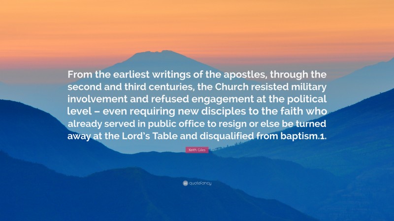 Keith Giles Quote: “From the earliest writings of the apostles, through the second and third centuries, the Church resisted military involvement and refused engagement at the political level – even requiring new disciples to the faith who already served in public office to resign or else be turned away at the Lord’s Table and disqualified from baptism.1.”