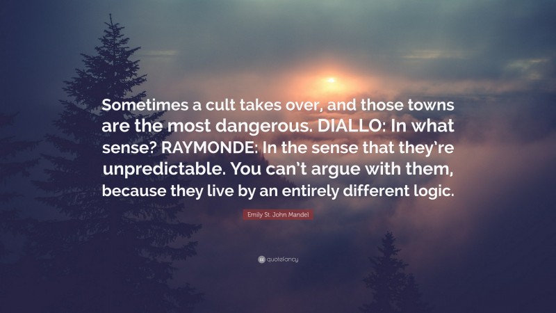 Emily St. John Mandel Quote: “Sometimes a cult takes over, and those towns are the most dangerous. DIALLO: In what sense? RAYMONDE: In the sense that they’re unpredictable. You can’t argue with them, because they live by an entirely different logic.”