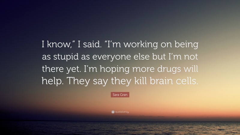 Sara Gran Quote: “I know,” I said. “I’m working on being as stupid as everyone else but I’m not there yet. I’m hoping more drugs will help. They say they kill brain cells.”