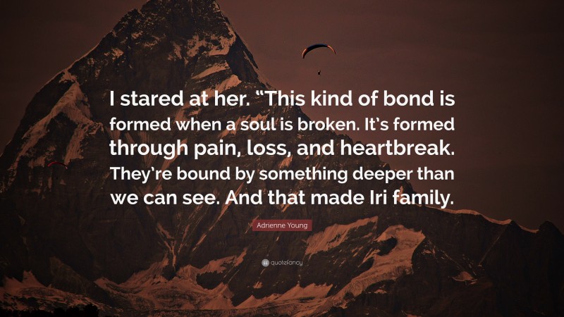 Adrienne Young Quote: “I stared at her. “This kind of bond is formed when a soul is broken. It’s formed through pain, loss, and heartbreak. They’re bound by something deeper than we can see. And that made Iri family.”