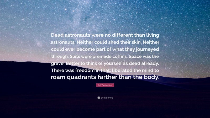 Jeff VanderMeer Quote: “Dead astronauts were no different than living astronauts. Neither could shed their skin. Neither could ever become part of what they journeyed through. Suits were premade coffins. Space was the grave. Better to think of yourself as dead already. There was freedom in that; liberated the mind to roam quadrants farther than the body.”