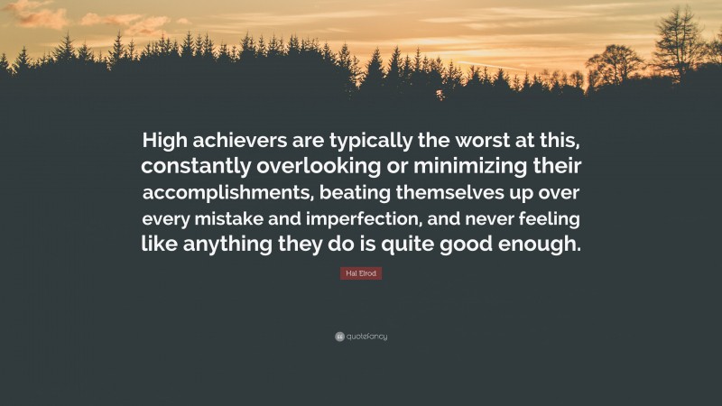 Hal Elrod Quote: “High achievers are typically the worst at this, constantly overlooking or minimizing their accomplishments, beating themselves up over every mistake and imperfection, and never feeling like anything they do is quite good enough.”