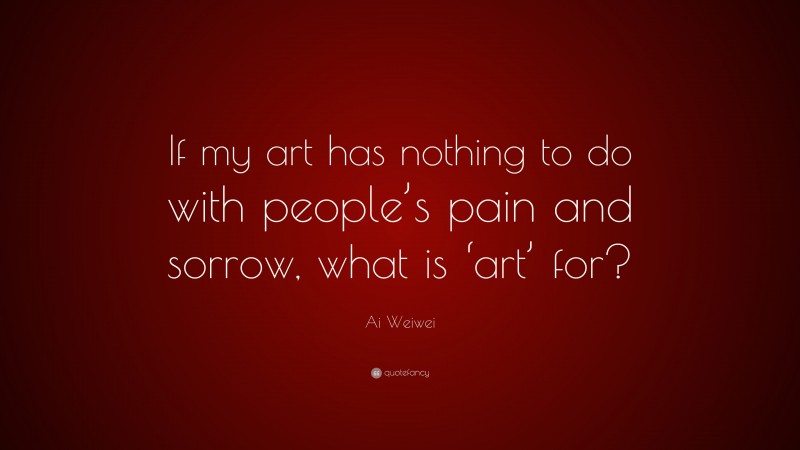Ai Weiwei Quote: “If my art has nothing to do with people’s pain and sorrow, what is ‘art’ for?”