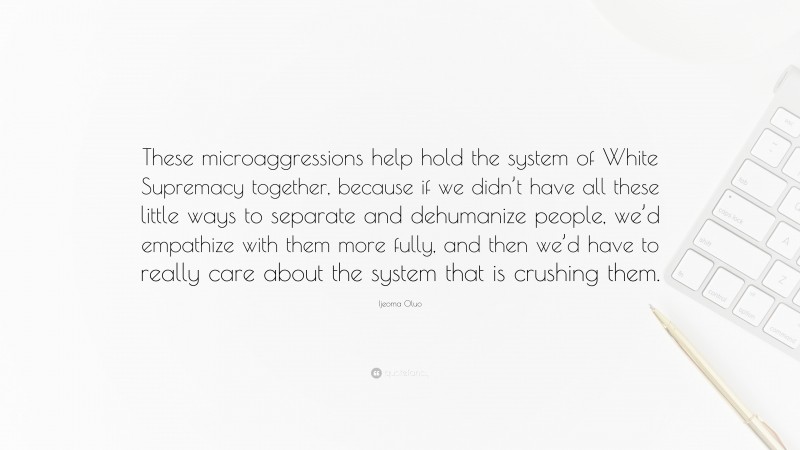 Ijeoma Oluo Quote: “These microaggressions help hold the system of White Supremacy together, because if we didn’t have all these little ways to separate and dehumanize people, we’d empathize with them more fully, and then we’d have to really care about the system that is crushing them.”