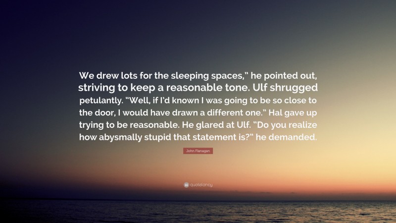 John Flanagan Quote: “We drew lots for the sleeping spaces,” he pointed out, striving to keep a reasonable tone. Ulf shrugged petulantly. “Well, if I’d known I was going to be so close to the door, I would have drawn a different one.” Hal gave up trying to be reasonable. He glared at Ulf. “Do you realize how abysmally stupid that statement is?” he demanded.”